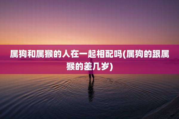 属狗和属猴的人在一起相配吗(属狗的跟属猴的差几岁)