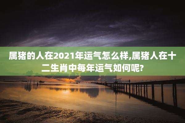 属猪的人在2021年运气怎么样,属猪人在十二生肖中每年运气如何呢?