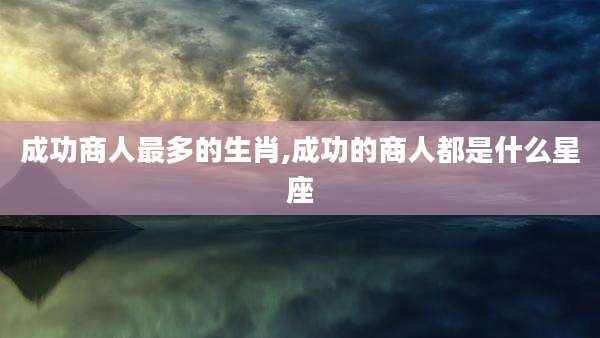 成功商人最多的生肖,成功的商人都是什么星座