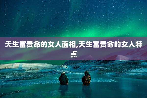 天生富贵命的女人面相,天生富贵命的女人特点