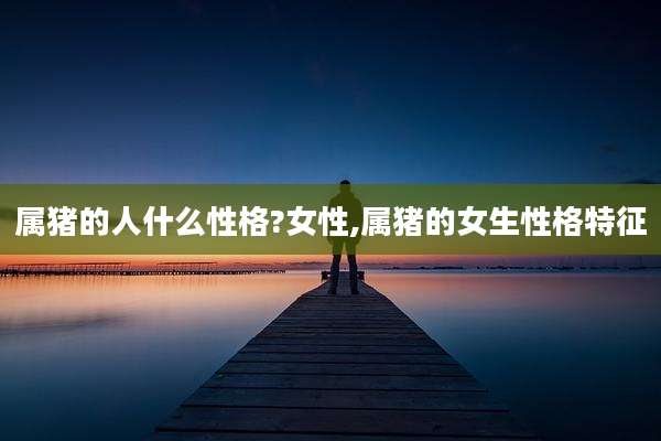 属猪的人什么性格?女性,属猪的女生性格特征