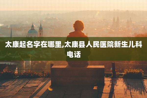 太康起名字在哪里,太康县人民医院新生儿科电话