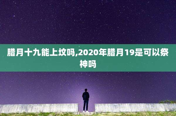 腊月十九能上坟吗,2020年腊月19是可以祭神吗