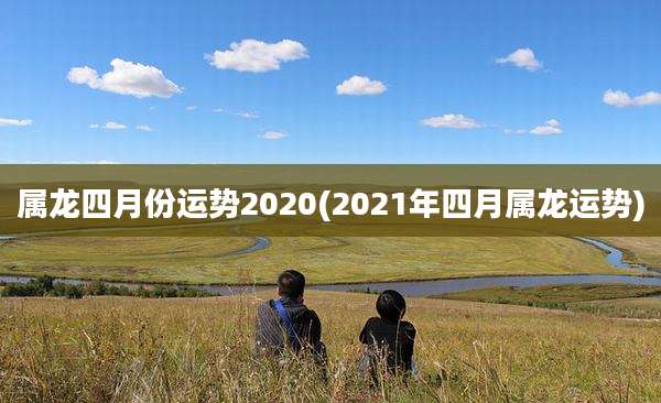 属龙四月份运势2020(2021年四月属龙运势)