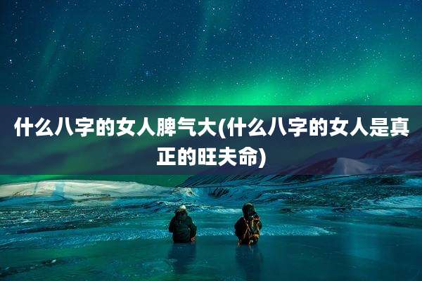 什么八字的女人脾气大(什么八字的女人是真正的旺夫命)