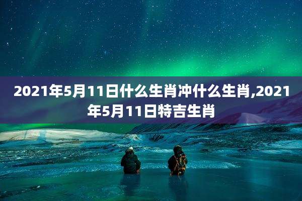 2021年5月11日什么生肖冲什么生肖,2021年5月11日特吉生肖