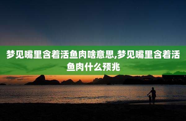 梦见嘴里含着活鱼肉啥意思,梦见嘴里含着活鱼肉什么预兆