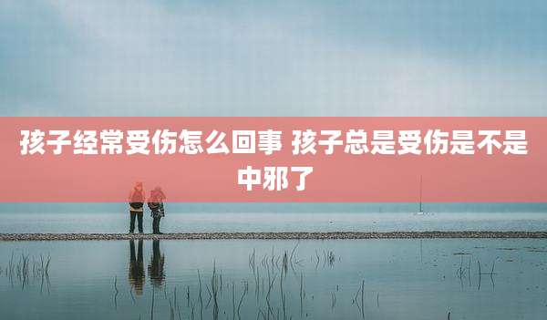 孩子经常受伤怎么回事 孩子总是受伤是不是中邪了