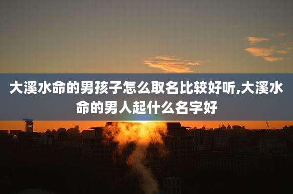 大溪水命的男孩子怎么取名比较好听,大溪水命的男人起什么名字好