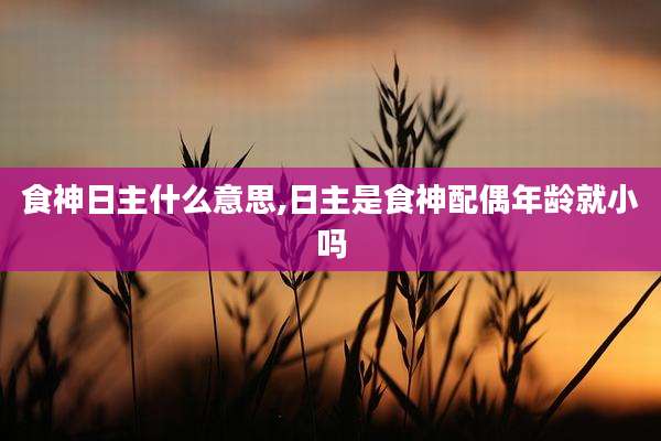食神日主什么意思,日主是食神配偶年龄就小吗