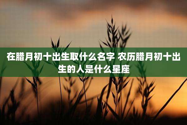 在腊月初十出生取什么名字 农历腊月初十出生的人是什么星座