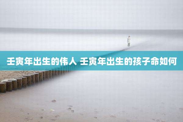 壬寅年出生的伟人 壬寅年出生的孩子命如何