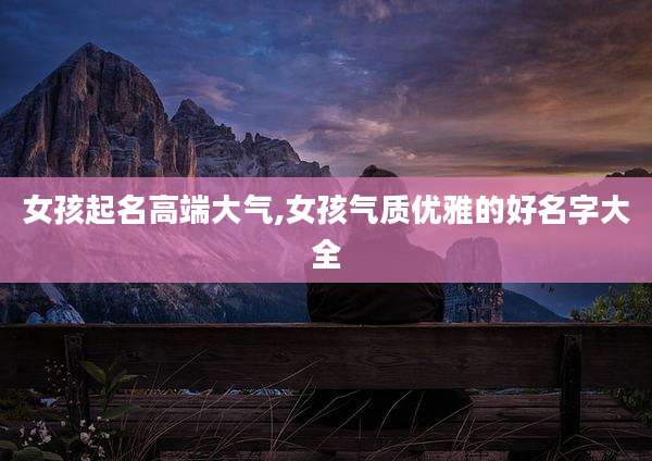 女孩起名高端大气,女孩气质优雅的好名字大全