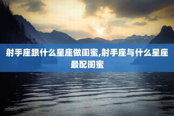 射手座跟什么星座做闺蜜,射手座与什么星座最配闺蜜