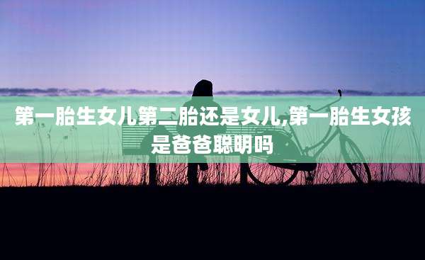 第一胎生女儿第二胎还是女儿,第一胎生女孩是爸爸聪明吗