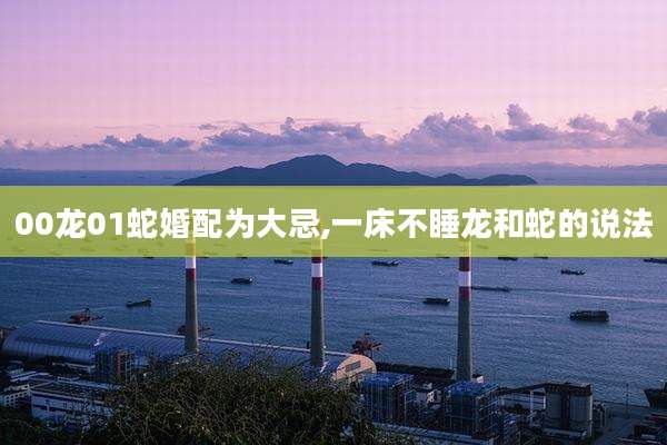 00龙01蛇婚配为大忌,一床不睡龙和蛇的说法