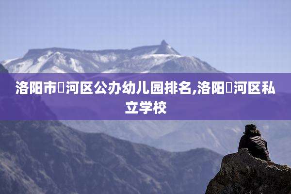 洛阳市瀍河区公办幼儿园排名,洛阳瀍河区私立学校