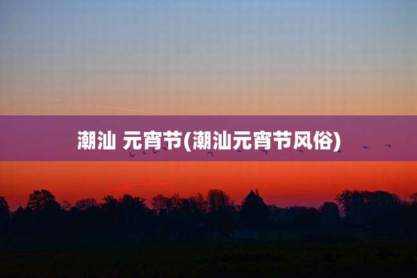 潮汕 元宵节(潮汕元宵节风俗)