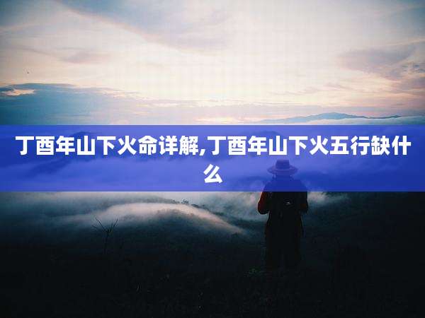 丁酉年山下火命详解,丁酉年山下火五行缺什么