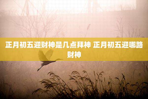 正月初五迎财神是几点拜神 正月初五迎哪路财神