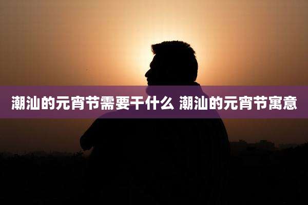 潮汕的元宵节需要干什么 潮汕的元宵节寓意