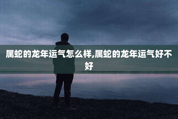 属蛇的龙年运气怎么样,属蛇的龙年运气好不好