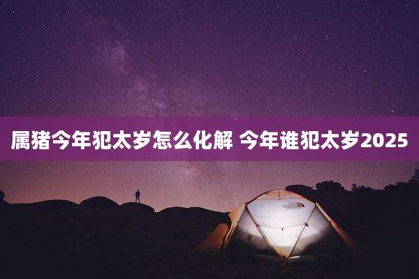 属猪今年犯太岁怎么化解 今年谁犯太岁2025