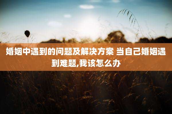 婚姻中遇到的问题及解决方案 当自己婚姻遇到难题,我该怎么办