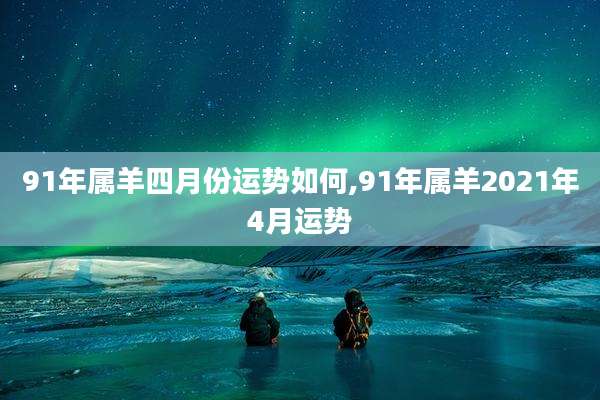 91年属羊四月份运势如何,91年属羊2021年4月运势