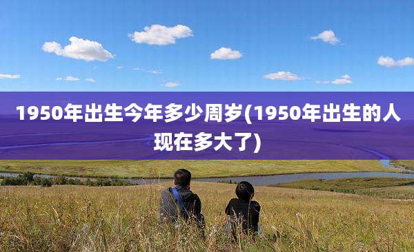 1950年出生今年多少周岁(1950年出生的人现在多大了)