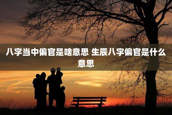 八字当中偏官是啥意思 生辰八字偏官是什么意思