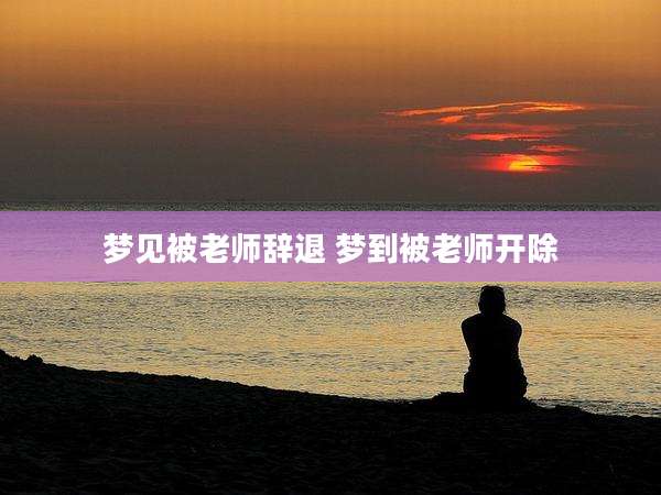 梦见被老师辞退 梦到被老师开除