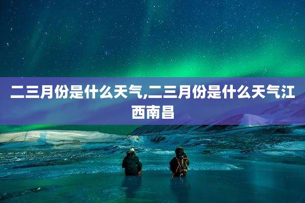 二三月份是什么天气,二三月份是什么天气江西南昌