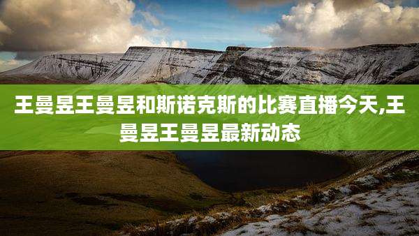 王曼昱王曼昱和斯诺克斯的比赛直播今天,王曼昱王曼昱最新动态
