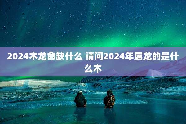 2024木龙命缺什么 请问2024年属龙的是什么木