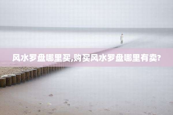风水罗盘哪里买,购买风水罗盘哪里有卖?