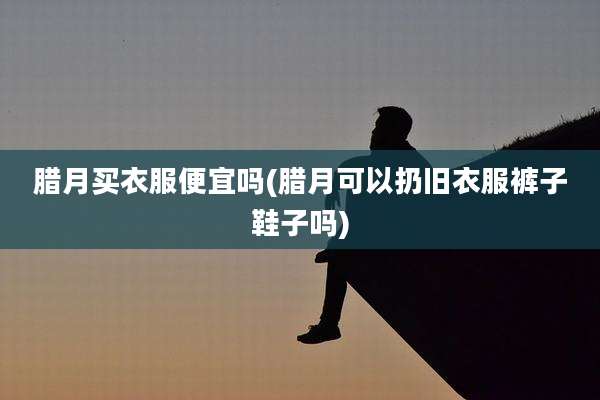 腊月买衣服便宜吗(腊月可以扔旧衣服裤子鞋子吗)
