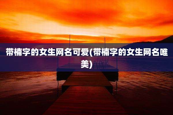 带楠字的女生网名可爱(带楠字的女生网名唯美)