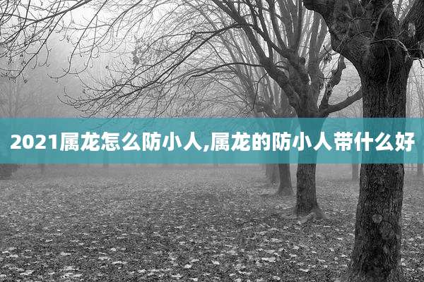 2021属龙怎么防小人,属龙的防小人带什么好