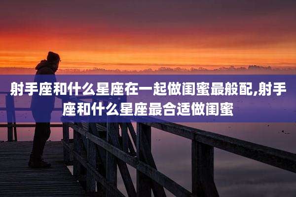 射手座和什么星座在一起做闺蜜最般配,射手座和什么星座最合适做闺蜜