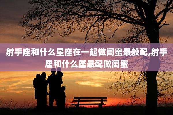 射手座和什么星座在一起做闺蜜最般配,射手座和什么座最配做闺蜜