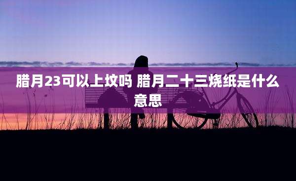 腊月23可以上坟吗 腊月二十三烧纸是什么意思