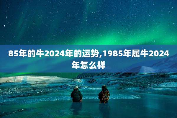 85年的牛2024年的运势,1985年属牛2024年怎么样