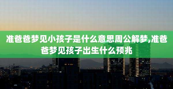 准爸爸梦见小孩子是什么意思周公解梦,准爸爸梦见孩子出生什么预兆