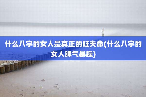 什么八字的女人是真正的旺夫命(什么八字的女人脾气暴躁)
