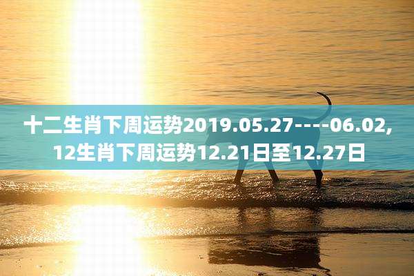 十二生肖下周运势2019.05.27----06.02,12生肖下周运势12.21日至12.27日