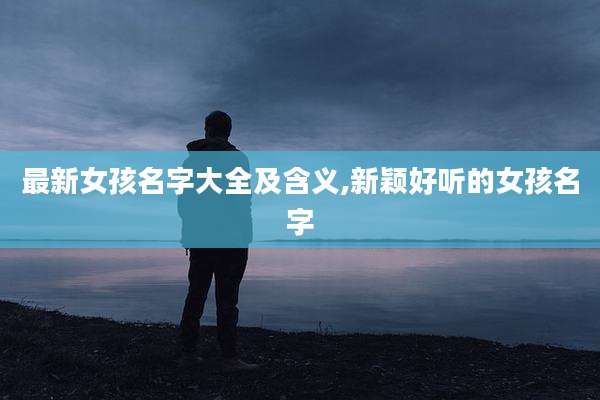 最新女孩名字大全及含义,新颖好听的女孩名字
