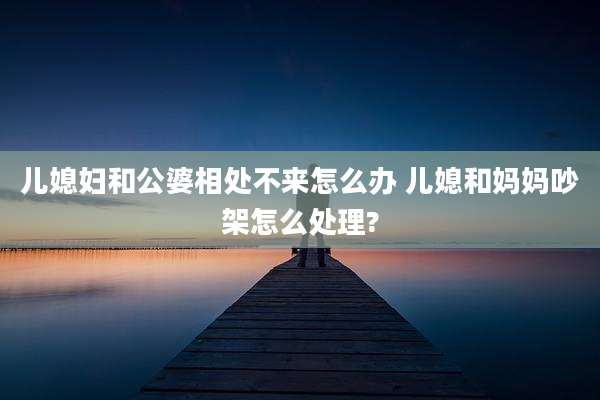 儿媳妇和公婆相处不来怎么办 儿媳和妈妈吵架怎么处理?