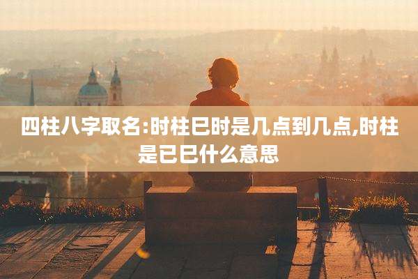 四柱八字取名:时柱巳时是几点到几点,时柱是已巳什么意思
