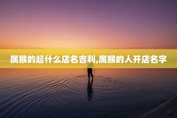 属猴的起什么店名吉利,属猴的人开店名字